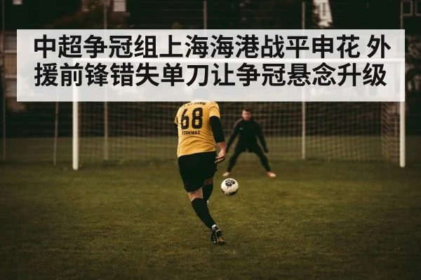 中超争冠组上海海港战平申花 外援前锋错失单刀让争冠悬念升级